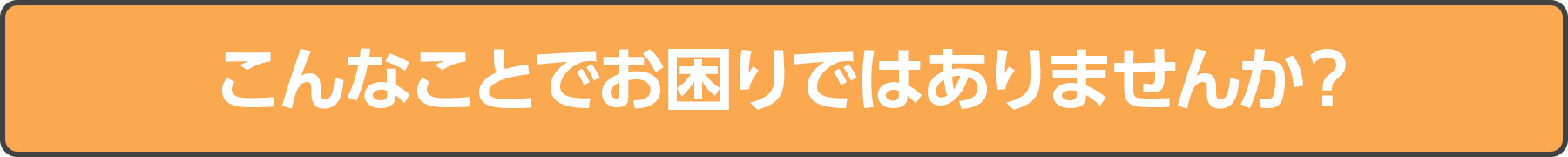 こんなことでお困りではありませんか？